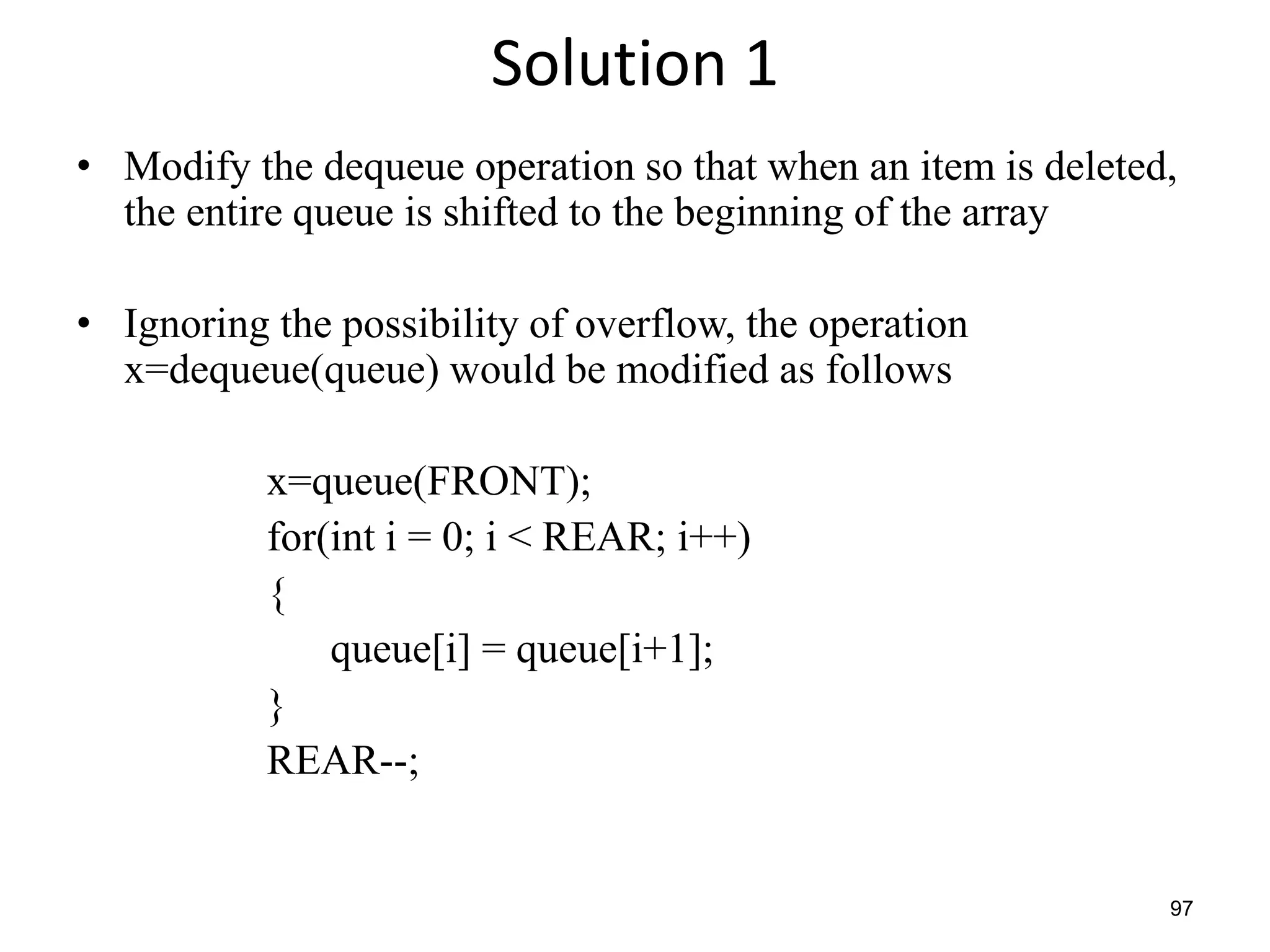 97
Solution 1
• Modify the dequeue operation so that when an item is deleted,
the entire queue is shifted to the beginning of the array
• Ignoring the possibility of overflow, the operation
x=dequeue(queue) would be modified as follows
x=queue(FRONT);
for(int i = 0; i < REAR; i++)
{
queue[i] = queue[i+1];
}
REAR--;
 