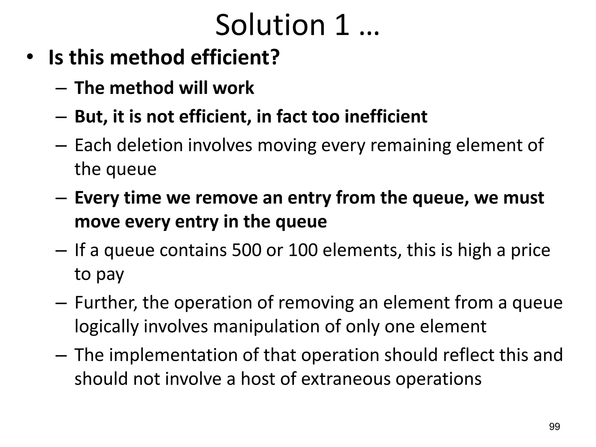 99
Solution 1 …
• Is this method efficient?
– The method will work
– But, it is not efficient, in fact too inefficient
– Each deletion involves moving every remaining element of
the queue
– Every time we remove an entry from the queue, we must
move every entry in the queue
– If a queue contains 500 or 100 elements, this is high a price
to pay
– Further, the operation of removing an element from a queue
logically involves manipulation of only one element
– The implementation of that operation should reflect this and
should not involve a host of extraneous operations
 