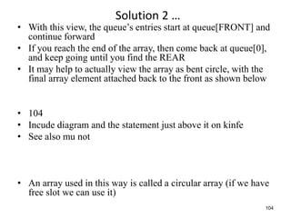 104
Solution 2 …
• With this view, the queue’s entries start at queue[FRONT] and
continue forward
• If you reach the end of the array, then come back at queue[0],
and keep going until you find the REAR
• It may help to actually view the array as bent circle, with the
final array element attached back to the front as shown below
• 104
• Incude diagram and the statement just above it on kinfe
• See also mu not
• An array used in this way is called a circular array (if we have
free slot we can use it)
 