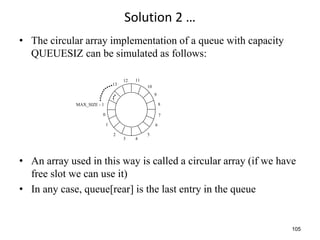 105
Solution 2 …
• The circular array implementation of a queue with capacity
QUEUESIZ can be simulated as follows:
• An array used in this way is called a circular array (if we have
free slot we can use it)
• In any case, queue[rear] is the last entry in the queue
0
1
2
3 4
5
6
7
8
9
10
11
12
13
MAX_SIZE - 1
 