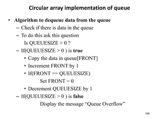 108
Circular array implementation of queue
• Algorithm to dequeue data from the queue
– Check if there is data in the queue
– To do this ask this question
Is QUEUESIZE > 0 ?
– If(QUEUESIZE > 0 ) is true
• Copy the data in queue[FRONT]
• Increment FRONT by 1
• If(FRONT == QUEUESIZE)
Set FRONT = 0
• Decrement QUEUESIZE by 1
– If(QUEUESIZE > 0 ) is false
Display the message “Queue Overflow”
 