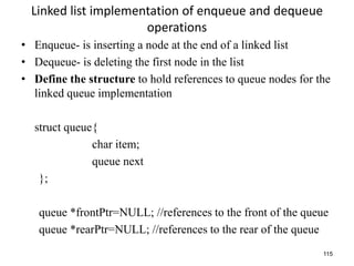 115
Linked list implementation of enqueue and dequeue
operations
• Enqueue- is inserting a node at the end of a linked list
• Dequeue- is deleting the first node in the list
• Define the structure to hold references to queue nodes for the
linked queue implementation
struct queue{
char item;
queue next
};
queue *frontPtr=NULL; //references to the front of the queue
queue *rearPtr=NULL; //references to the rear of the queue
 