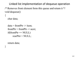 117
Linked list implementation of dequeue operation
/* Removes front element form this queue and return it */
void dequeue()
{
char data;
data = frontPtr -> item;
frontPtr = frontPtr -> next;
if(frontPtr == NULL)
rearPtrr = NULL;
return data;
}
 