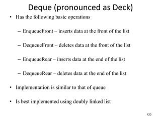 120
Deque (pronounced as Deck)
• Has the following basic operations
– EnqueueFront – inserts data at the front of the list
– DequeueFront – deletes data at the front of the list
– EnqueueRear – inserts data at the end of the list
– DequeueRear – deletes data at the end of the list
• Implementation is similar to that of queue
• Is best implemented using doubly linked list
 