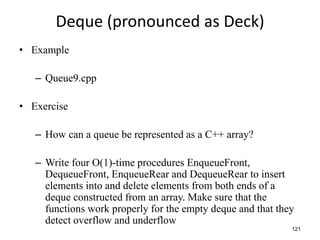 121
Deque (pronounced as Deck)
• Example
– Queue9.cpp
• Exercise
– How can a queue be represented as a C++ array?
– Write four O(1)-time procedures EnqueueFront,
DequeueFront, EnqueueRear and DequeueRear to insert
elements into and delete elements from both ends of a
deque constructed from an array. Make sure that the
functions work properly for the empty deque and that they
detect overflow and underflow
 