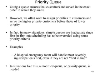 122
Priority Queue
• Using a queue ensures that customers are served in the exact
order in which they arrive
• However, we often want to assign priorities to customers and
serve the higher priority customers before those of lower
priority
• In fact, in many situations, simple queues are inadequate since
first-in-first-out scheduling has to be overruled using some
priority criteria
• Examples
– A hospital emergency room will handle most severely
injured patients first, even if they are not “first in line”
• In situations like this, a modified queue, or priority queue, is
needed
 