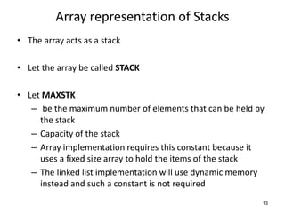 Array representation of Stacks
• The array acts as a stack
• Let the array be called STACK
• Let MAXSTK
– be the maximum number of elements that can be held by
the stack
– Capacity of the stack
– Array implementation requires this constant because it
uses a fixed size array to hold the items of the stack
– The linked list implementation will use dynamic memory
instead and such a constant is not required
13
 