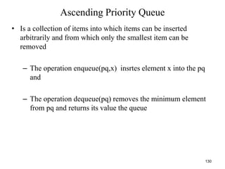 130
Ascending Priority Queue
• Is a collection of items into which items can be inserted
arbitrarily and from which only the smallest item can be
removed
– The operation enqueue(pq,x) insrtes element x into the pq
and
– The operation dequeue(pq) removes the minimum element
from pq and returns its value the queue
 
