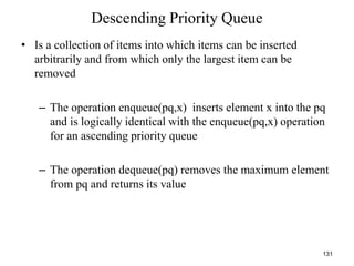 131
Descending Priority Queue
• Is a collection of items into which items can be inserted
arbitrarily and from which only the largest item can be
removed
– The operation enqueue(pq,x) inserts element x into the pq
and is logically identical with the enqueue(pq,x) operation
for an ascending priority queue
– The operation dequeue(pq) removes the maximum element
from pq and returns its value
 