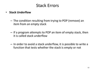Stack Errors
• Stack Underflow
– The condition resulting from trying to POP (remove) an
item from an empty stack
– If a program attempts to POP an item of empty stack, then
it is called stack underflow
– In order to avoid a stack underflow, it is possible to write a
function that tests whether the stack is empty or not
17
 