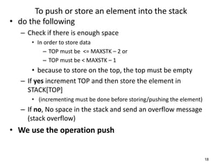To push or store an element into the stack
• do the following
– Check if there is enough space
• In order to store data
– TOP must be <= MAXSTK – 2 or
– TOP must be < MAXSTK – 1
• because to store on the top, the top must be empty
– If yes increment TOP and then store the element in
STACK[TOP]
• (incrementing must be done before storing/pushing the element)
– If no, No space in the stack and send an overflow message
(stack overflow)
• We use the operation push
18
 