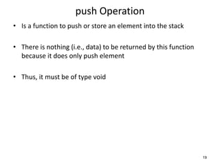 push Operation
• Is a function to push or store an element into the stack
• There is nothing (i.e., data) to be returned by this function
because it does only push element
• Thus, it must be of type void
19
 