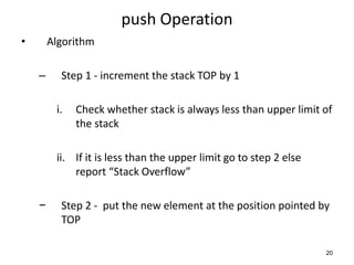 push Operation
• Algorithm
– Step 1 - increment the stack TOP by 1
i. Check whether stack is always less than upper limit of
the stack
ii. If it is less than the upper limit go to step 2 else
report “Stack Overflow”
− Step 2 - put the new element at the position pointed by
TOP
20
 