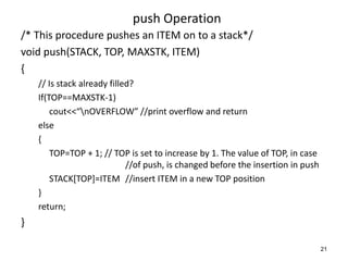 push Operation
/* This procedure pushes an ITEM on to a stack*/
void push(STACK, TOP, MAXSTK, ITEM)
{
// Is stack already filled?
If(TOP==MAXSTK-1)
cout<<“nOVERFLOW” //print overflow and return
else
{
TOP=TOP + 1; // TOP is set to increase by 1. The value of TOP, in case
//of push, is changed before the insertion in push
STACK[TOP]=ITEM //insert ITEM in a new TOP position
}
return;
}
21
 