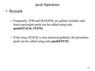push Operation
• Remark
– Frequently, TOP and MAXSTK are global variables and
hence procedure push can be called using only
push(STACK, ITEM)
– If the array STACK is also declared globally, the procedure
push can be called using only push(ITEM)
22
 