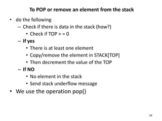 To POP or remove an element from the stack
• do the following
– Check if there is data in the stack (how?)
• Check if TOP > = 0
– If yes
• There is at least one element
• Copy/remove the element in STACK[TOP]
• Then decrement the value of the TOP
– If NO
• No element in the stack
• Send stack underflow message
• We use the operation pop()
24
 