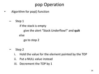 pop Operation
• Algorithm for pop() function
– Step 1
if the stack is empty
give the alert “Stack Underflow!” and quit
else
go to step 2
− Step 2
i. Hold the value for the element pointed by the TOP
ii. Put a NULL value instead
iii. Decrement the TOP by 1
26
 