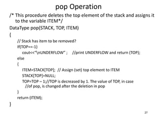 pop Operation
/* This procedure deletes the top element of the stack and assigns it
to the variable ITEM*/
DataType pop(STACK, TOP, ITEM)
{
// Stack has item to be removed?
If(TOP==-1)
cout<<“nUNDERFLOW” ; //print UNDERFLOW and return (TOP);
else
{
ITEM=STACK[TOP]; // Assign (set) top element to ITEM
STACK[TOP]=NULL;
TOP=TOP – 1;//TOP is decreased by 1. The value of TOP, in case
//of pop, is changed after the deletion in pop
}
return (ITEM);
}
27
 