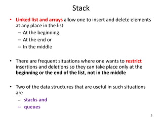 Stack
• Linked list and arrays allow one to insert and delete elements
at any place in the list
– At the beginning
– At the end or
– In the middle
• There are frequent situations where one wants to restrict
insertions and deletions so they can take place only at the
beginning or the end of the list, not in the middle
• Two of the data structures that are useful in such situations
are
– stacks and
– queues
3
 