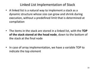 Linked List Implementation of Stack
• A linked list is a natural way to implement a stack as a
dynamic structure whose size can grow and shrink during
execution, without a predefined limit that is determined at
compilation
• The items in the stack are stored in a linked list, with the TOP
of the stack stored at the head node, down to the bottom of
the stack at the final node
• In case of array implementation, we have a variable TOP to
indicate the top element
33
 