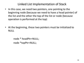 Linked List Implementation of Stack
• In this case, we need two pointers, one pointing to the
beginning node (because we need to have a head pointer) of
the list and the other the top of the list or node (because
operation is performed at the top)
• At the beginning, these two pointers must be initialized to
NULL
node * headPtr=NULL;
node *topPtr=NULL;
34
 