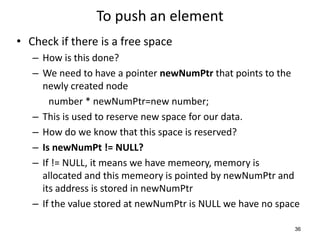 To push an element
• Check if there is a free space
– How is this done?
– We need to have a pointer newNumPtr that points to the
newly created node
number * newNumPtr=new number;
– This is used to reserve new space for our data.
– How do we know that this space is reserved?
– Is newNumPt != NULL?
– If != NULL, it means we have memeory, memory is
allocated and this memeory is pointed by newNumPtr and
its address is stored in newNumPtr
– If the value stored at newNumPtr is NULL we have no space
36
 
