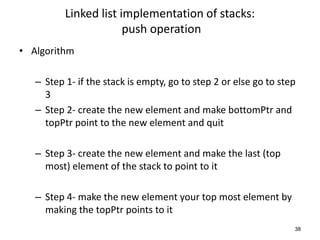 Linked list implementation of stacks:
push operation
• Algorithm
– Step 1- if the stack is empty, go to step 2 or else go to step
3
– Step 2- create the new element and make bottomPtr and
topPtr point to the new element and quit
– Step 3- create the new element and make the last (top
most) element of the stack to point to it
– Step 4- make the new element your top most element by
making the topPtr points to it
38
 