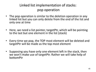Linked list implementation of stacks:
pop operation
• The pop operation is similar to the deletion operation in any
linked list but you can only delete from the end of the list and
only one at time
• Here, we need a list pointer, targetPtr, which will be pointing
to the last but one element in the list (stack)
• Every time we pop, the TOP most element will be deleted and
targetPtr will be made as the top most element
• Supposing you have only one element left in the stack, then
we won’t make use of targetPtr. Rather we will take help of
bottomPtr
45
 