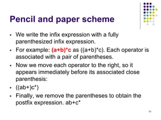 51
Pencil and paper scheme
 We write the infix expression with a fully
parenthesized infix expression.
 For example: (a+b)*c as ((a+b)*c). Each operator is
associated with a pair of parentheses.
 Now we move each operator to the right, so it
appears immediately before its associated close
parenthesis:
 ((ab+)c*)
 Finally, we remove the parentheses to obtain the
postfix expression. ab+c*
 