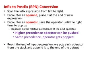 Infix to Postfix (RPN) Conversion
• Scan the infix expression from left to right.
• Encounter an operand, place it at the end of new
expression.
• Encounter an operator, save the operator until the right
time to pop up
– Depends on the relative precedence of the next operator.
• Higher precedence operator can be pushed
• Same precedence, operator gets popped.
• Reach the end of input expression, we pop each operator
from the stack and append it to the end of the output
 