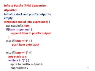 Infix to Postfix (RPN) Conversion
Algorithm
initialize stack and postfix output to
empty;
while(not end of infix expression) {
get next infix item
if(item is operand) {
append item to postfix output
}
else if(item == ‘(‘ ) {
push item onto stack
}
else if(item == ‘)’ ) {
pop stack to x
while(x != ‘(‘ ) {
app.x to postfix output &
pop stack to x 57
 