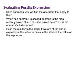 Evaluating Postfix Expression
• Save operands until we find the operators that apply to
them.
• When see operator, is second operand is the most
recently save value. The value saved before it – is the
operator’s first operand.
• Push the result into the stack. If we are at the end of
expression, the value remains in the stack is the value of
the expression.
 