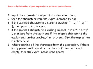 74
Steps to find whether a given expression is balanced or unbalanced
1. Input the expression and put it in a character stack.
2. Scan the characters from the expression one by one.
3. If the scanned character is a starting bracket ( ‘ ( ‘ or ‘ , ‘ or ‘ *
‘), then push it to the stack.
4. If the scanned character is a closing bracket ( ‘ ) ’ or ‘ - ’ or ‘ + ’
), then pop from the stack and if the popped character is the
equivalent starting bracket, then proceed. Else, the expression
is unbalanced.
5. After scanning all the characters from the expression, if there
is any parenthesis found in the stack or if the stack is not
empty, then the expression is unbalanced.
 