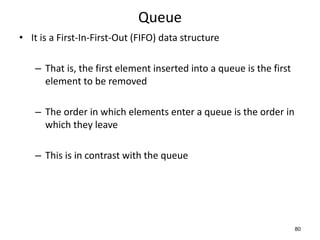 80
Queue
• It is a First-In-First-Out (FIFO) data structure
– That is, the first element inserted into a queue is the first
element to be removed
– The order in which elements enter a queue is the order in
which they leave
– This is in contrast with the queue
 