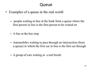 81
Queue
• Examples of a queue in the real world
– people waiting in line at the bank form a queue where the
first person in line is the first person to be waited on
– A line at the bus stop
– Automobiles waiting to pass through an intersection (form
a queue) in which the first car in line is the first car through
– A group of cars waiting at a tool booth
 