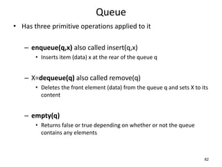 82
Queue
• Has three primitive operations applied to it
– enqueue(q,x) also called insert(q,x)
• Inserts item (data) x at the rear of the queue q
– X=dequeue(q) also called remove(q)
• Deletes the front element (data) from the queue q and sets X to its
content
– empty(q)
• Returns false or true depending on whether or not the queue
contains any elements
 