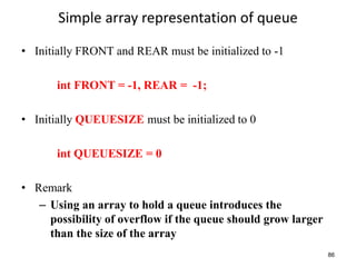 86
Simple array representation of queue
• Initially FRONT and REAR must be initialized to -1
int FRONT = -1, REAR = -1;
• Initially QUEUESIZE must be initialized to 0
int QUEUESIZE = 0
• Remark
– Using an array to hold a queue introduces the
possibility of overflow if the queue should grow larger
than the size of the array
 