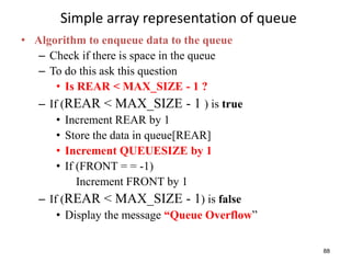 88
Simple array representation of queue
• Algorithm to enqueue data to the queue
– Check if there is space in the queue
– To do this ask this question
• Is REAR < MAX_SIZE - 1 ?
– If (REAR < MAX_SIZE - 1 ) is true
• Increment REAR by 1
• Store the data in queue[REAR]
• Increment QUEUESIZE by 1
• If (FRONT = = -1)
Increment FRONT by 1
– If (REAR < MAX_SIZE - 1) is false
• Display the message “Queue Overflow”
 
