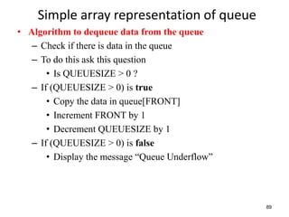 89
Simple array representation of queue
• Algorithm to dequeue data from the queue
– Check if there is data in the queue
– To do this ask this question
• Is QUEUESIZE > 0 ?
– If (QUEUESIZE > 0) is true
• Copy the data in queue[FRONT]
• Increment FRONT by 1
• Decrement QUEUESIZE by 1
– If (QUEUESIZE > 0) is false
• Display the message “Queue Underflow”
 