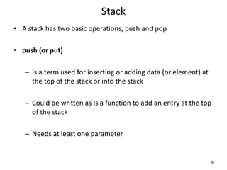 Stack
• A stack has two basic operations, push and pop
• push (or put)
– Is a term used for inserting or adding data (or element) at
the top of the stack or into the stack
– Could be written as Is a function to add an entry at the top
of the stack
– Needs at least one parameter
9
 