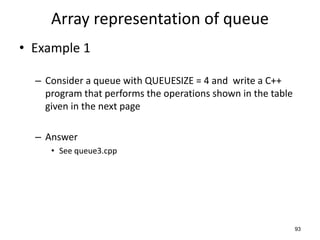 93
Array representation of queue
• Example 1
– Consider a queue with QUEUESIZE = 4 and write a C++
program that performs the operations shown in the table
given in the next page
– Answer
• See queue3.cpp
 