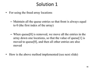 96
Solution 1
• For using the freed array locations
– Maintain all the queue entries so that front is always equal
to 0 (the first index of the array)
– When queue[0] is removed, we move all the entries in the
array down one locations, so that the value of queue[1] is
moved to queue[0], and then all other entries are also
moved
• How is the above method implemented (see next slide)
 