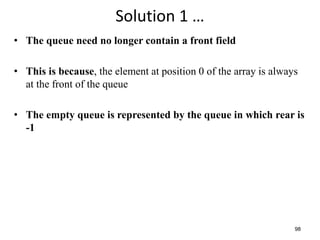 98
Solution 1 …
• The queue need no longer contain a front field
• This is because, the element at position 0 of the array is always
at the front of the queue
• The empty queue is represented by the queue in which rear is
-1
 