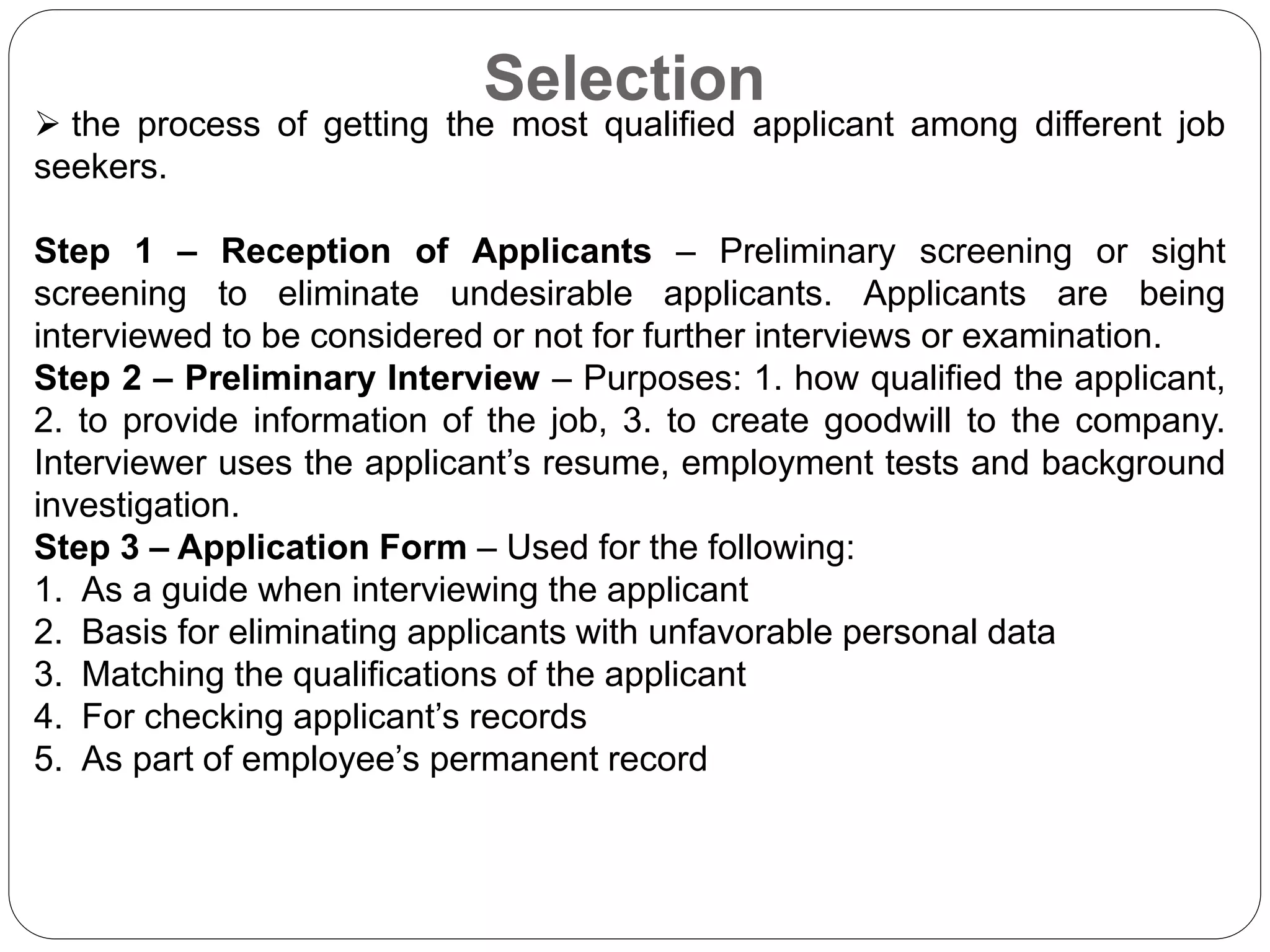Selection
 the process of getting the most qualified applicant among different job
seekers.
Step 1 – Reception of Applicants – Preliminary screening or sight
screening to eliminate undesirable applicants. Applicants are being
interviewed to be considered or not for further interviews or examination.
Step 2 – Preliminary Interview – Purposes: 1. how qualified the applicant,
2. to provide information of the job, 3. to create goodwill to the company.
Interviewer uses the applicant’s resume, employment tests and background
investigation.
Step 3 – Application Form – Used for the following:
1. As a guide when interviewing the applicant
2. Basis for eliminating applicants with unfavorable personal data
3. Matching the qualifications of the applicant
4. For checking applicant’s records
5. As part of employee’s permanent record
 