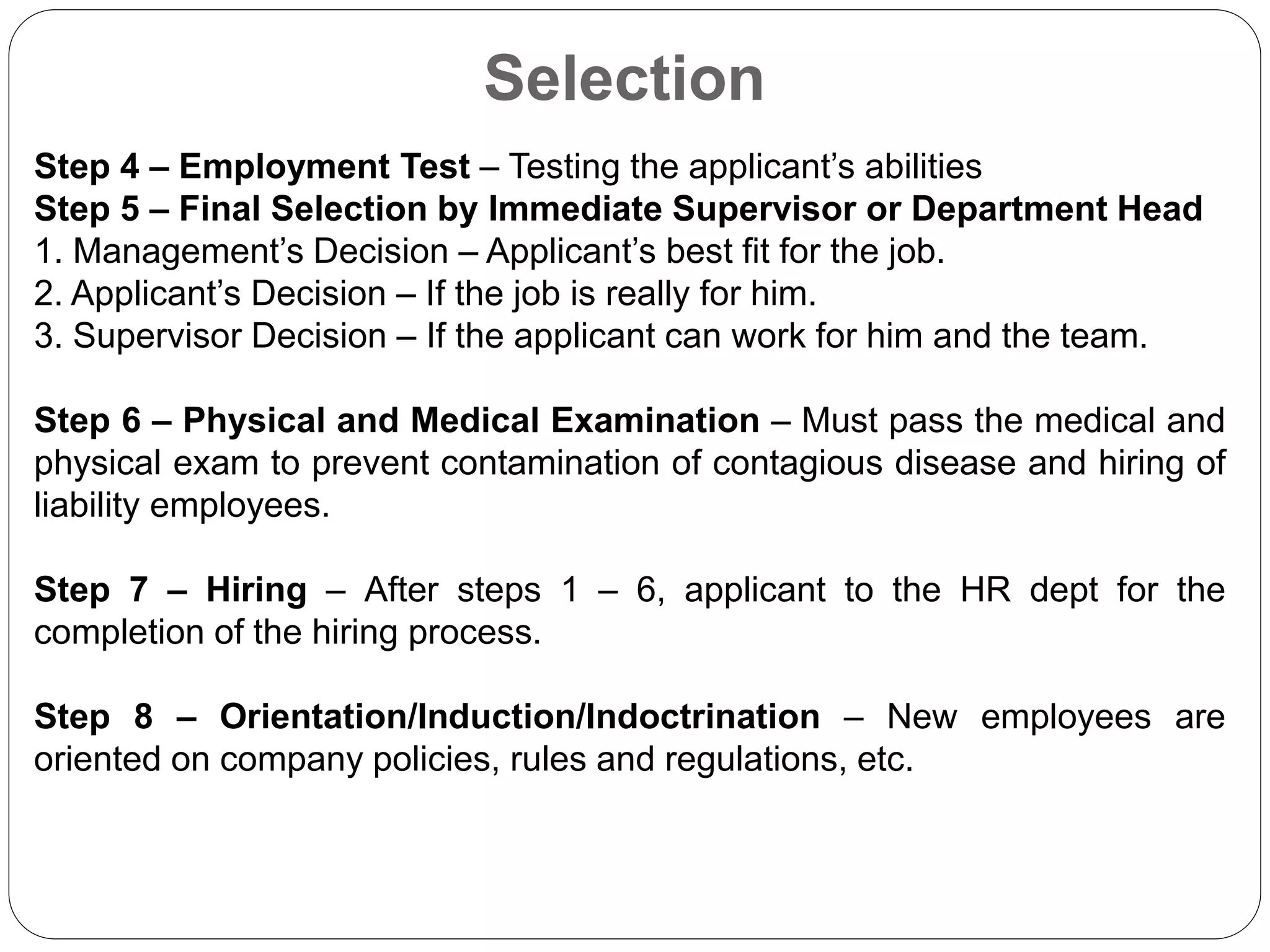 Selection
Step 4 – Employment Test – Testing the applicant’s abilities
Step 5 – Final Selection by Immediate Supervisor or Department Head
1. Management’s Decision – Applicant’s best fit for the job.
2. Applicant’s Decision – If the job is really for him.
3. Supervisor Decision – If the applicant can work for him and the team.
Step 6 – Physical and Medical Examination – Must pass the medical and
physical exam to prevent contamination of contagious disease and hiring of
liability employees.
Step 7 – Hiring – After steps 1 – 6, applicant to the HR dept for the
completion of the hiring process.
Step 8 – Orientation/Induction/Indoctrination – New employees are
oriented on company policies, rules and regulations, etc.
 