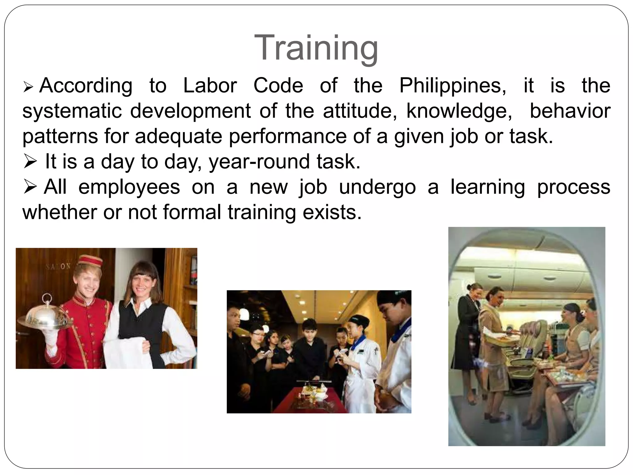 Training
 According to Labor Code of the Philippines, it is the
systematic development of the attitude, knowledge, behavior
patterns for adequate performance of a given job or task.
 It is a day to day, year-round task.
 All employees on a new job undergo a learning process
whether or not formal training exists.
 