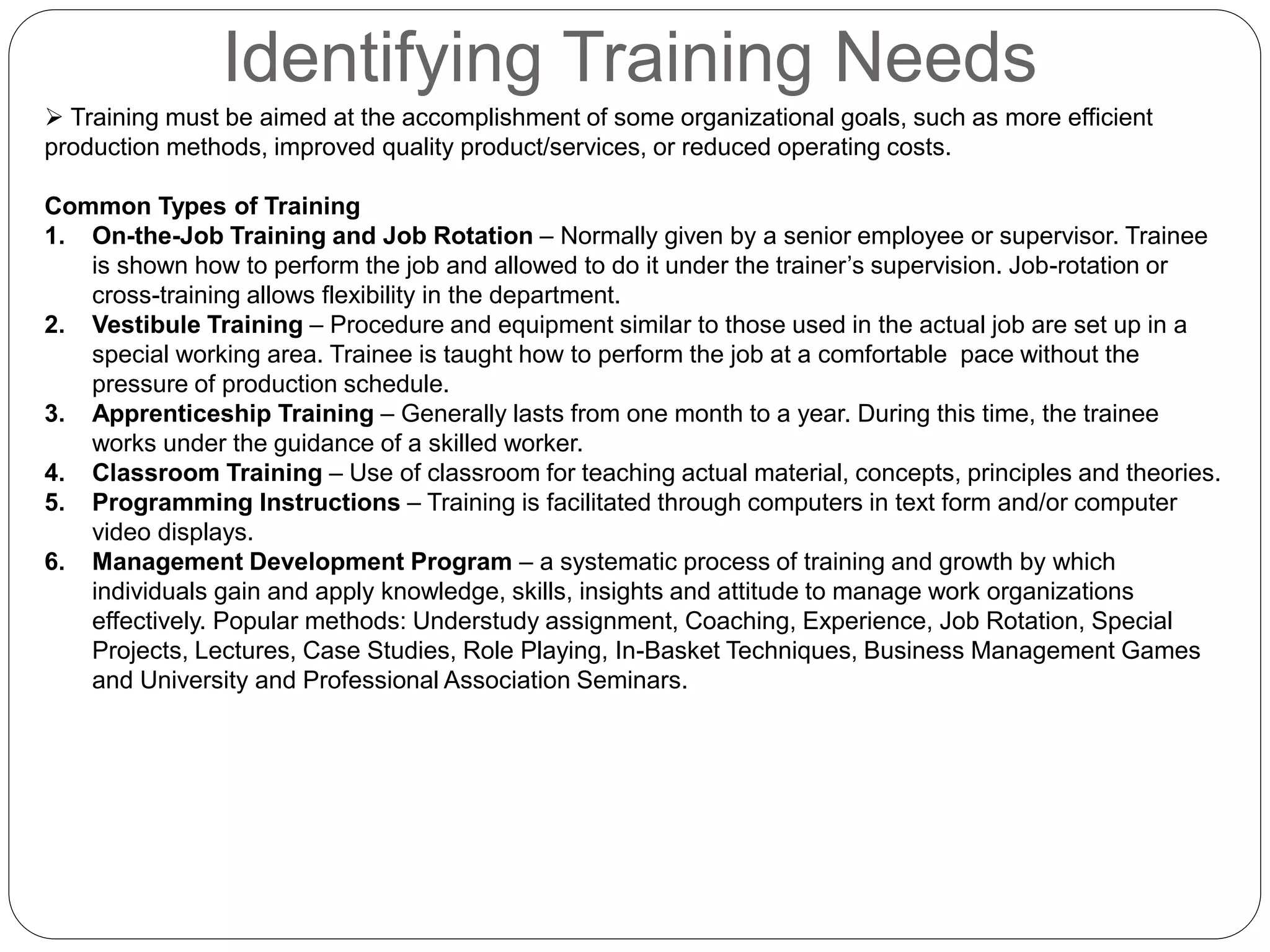 Identifying Training Needs
 Training must be aimed at the accomplishment of some organizational goals, such as more efficient
production methods, improved quality product/services, or reduced operating costs.
Common Types of Training
1. On-the-Job Training and Job Rotation – Normally given by a senior employee or supervisor. Trainee
is shown how to perform the job and allowed to do it under the trainer’s supervision. Job-rotation or
cross-training allows flexibility in the department.
2. Vestibule Training – Procedure and equipment similar to those used in the actual job are set up in a
special working area. Trainee is taught how to perform the job at a comfortable pace without the
pressure of production schedule.
3. Apprenticeship Training – Generally lasts from one month to a year. During this time, the trainee
works under the guidance of a skilled worker.
4. Classroom Training – Use of classroom for teaching actual material, concepts, principles and theories.
5. Programming Instructions – Training is facilitated through computers in text form and/or computer
video displays.
6. Management Development Program – a systematic process of training and growth by which
individuals gain and apply knowledge, skills, insights and attitude to manage work organizations
effectively. Popular methods: Understudy assignment, Coaching, Experience, Job Rotation, Special
Projects, Lectures, Case Studies, Role Playing, In-Basket Techniques, Business Management Games
and University and Professional Association Seminars.
 
