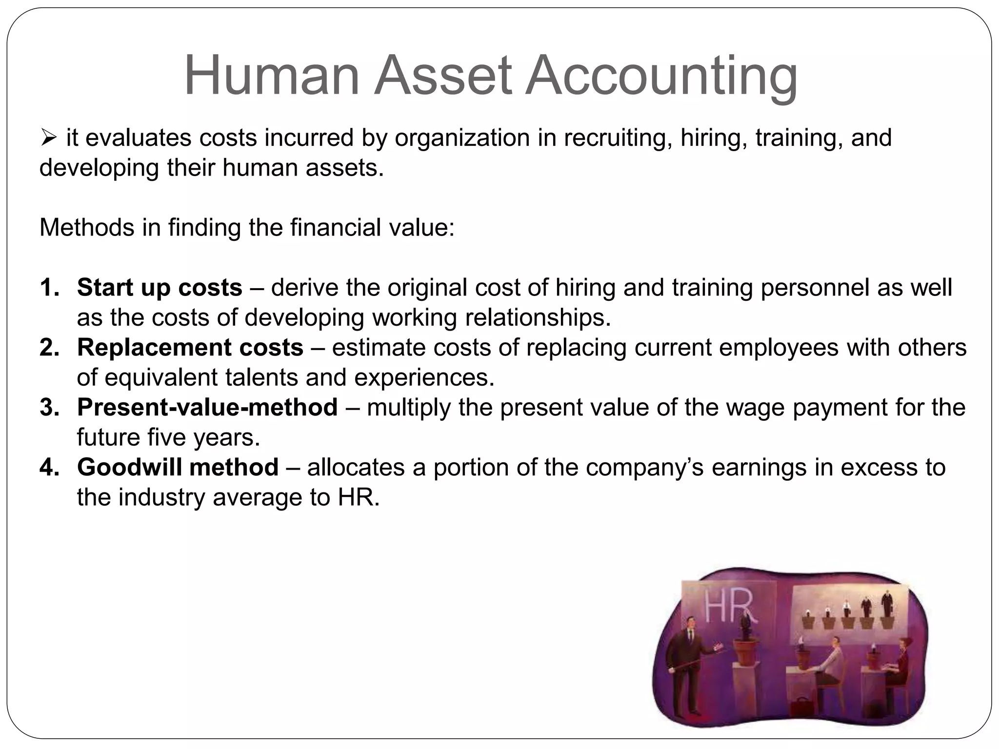 Human Asset Accounting
 it evaluates costs incurred by organization in recruiting, hiring, training, and
developing their human assets.
Methods in finding the financial value:
1. Start up costs – derive the original cost of hiring and training personnel as well
as the costs of developing working relationships.
2. Replacement costs – estimate costs of replacing current employees with others
of equivalent talents and experiences.
3. Present-value-method – multiply the present value of the wage payment for the
future five years.
4. Goodwill method – allocates a portion of the company’s earnings in excess to
the industry average to HR.
 