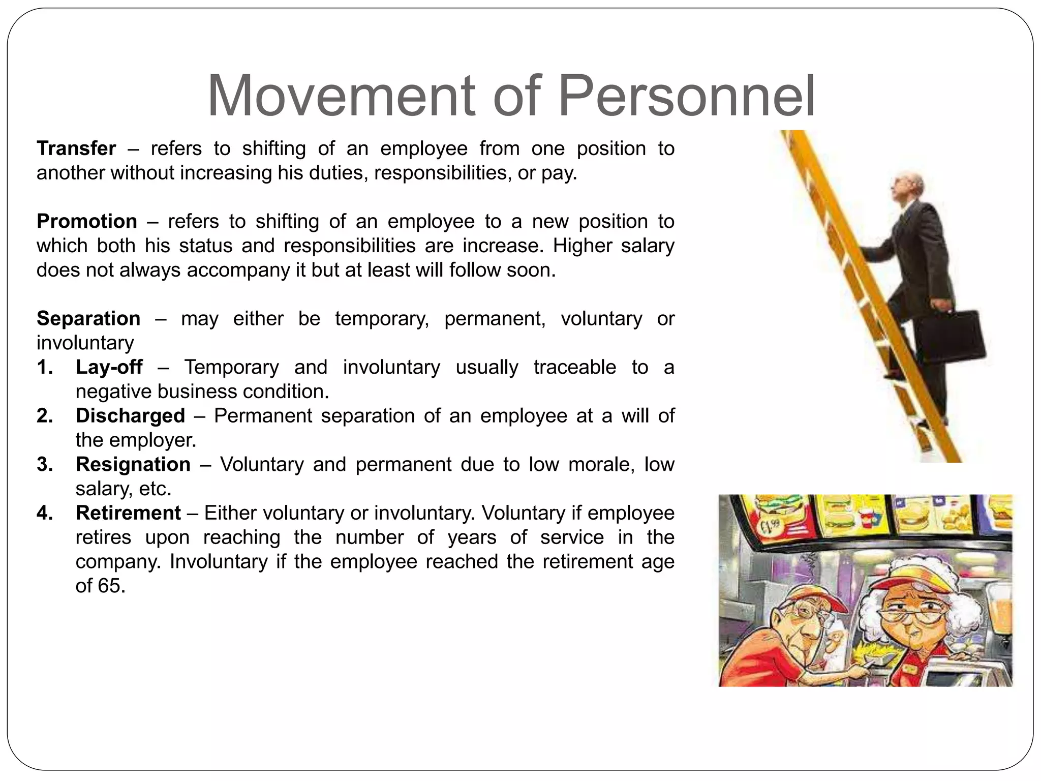 Movement of Personnel
Transfer – refers to shifting of an employee from one position to
another without increasing his duties, responsibilities, or pay.
Promotion – refers to shifting of an employee to a new position to
which both his status and responsibilities are increase. Higher salary
does not always accompany it but at least will follow soon.
Separation – may either be temporary, permanent, voluntary or
involuntary
1. Lay-off – Temporary and involuntary usually traceable to a
negative business condition.
2. Discharged – Permanent separation of an employee at a will of
the employer.
3. Resignation – Voluntary and permanent due to low morale, low
salary, etc.
4. Retirement – Either voluntary or involuntary. Voluntary if employee
retires upon reaching the number of years of service in the
company. Involuntary if the employee reached the retirement age
of 65.
 