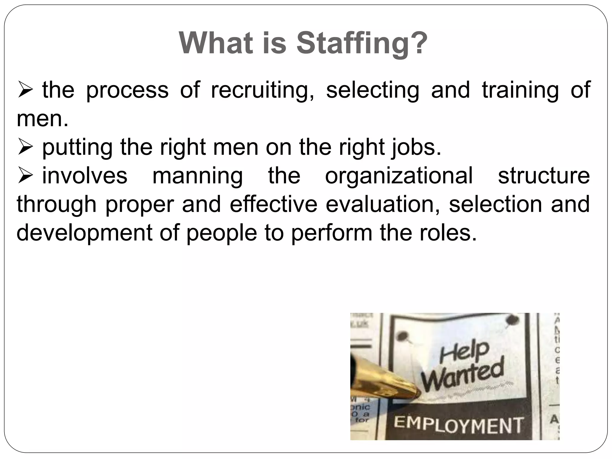 What is Staffing?
 the process of recruiting, selecting and training of
men.
 putting the right men on the right jobs.
 involves manning the organizational structure
through proper and effective evaluation, selection and
development of people to perform the roles.
 